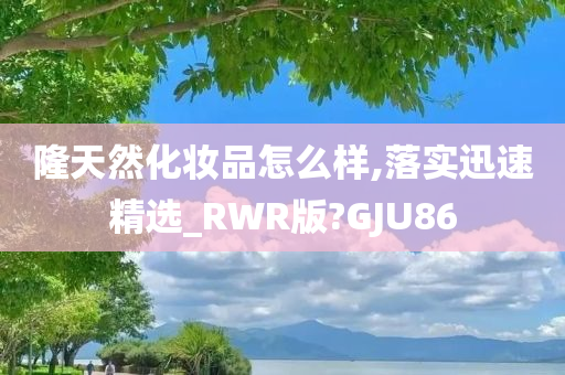 隆天然化妆品怎么样,落实迅速精选_RWR版?GJU86
