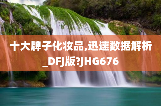 十大牌子化妆品,迅速数据解析_DFJ版?JHG676