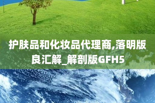 护肤品和化妆品代理商,落明版良汇解_解剖版GFH5