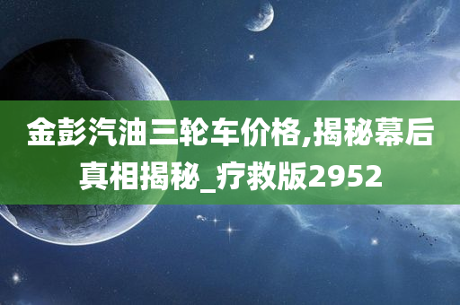 金彭汽油三轮车价格,揭秘幕后真相揭秘_疗救版2952