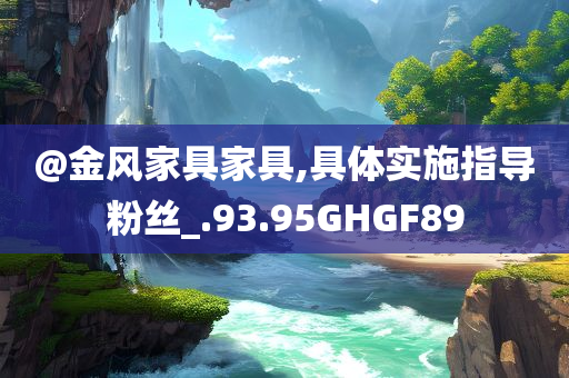 @金风家具家具,具体实施指导粉丝_.93.95GHGF89