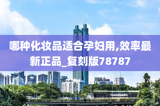 哪种化妆品适合孕妇用,效率最新正品_复刻版78787