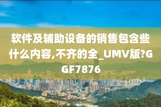 软件及辅助设备的销售包含些什么内容,不齐的全_UMV版?GGF7876