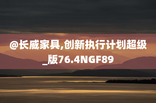 @长威家具,创新执行计划超级_版76.4NGF89