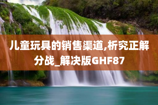 儿童玩具的销售渠道,析究正解分战_解决版GHF87今晚必出三肖2025_2025新澳门精准免费提供·精确判断