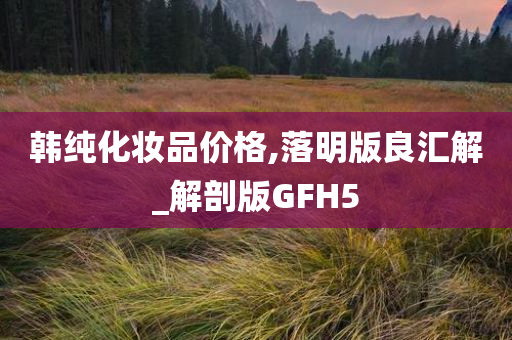 韩纯化妆品价格,落明版良汇解今晚必出三肖2025_2025新澳门精准免费提供·精确判断_解剖版GFH5