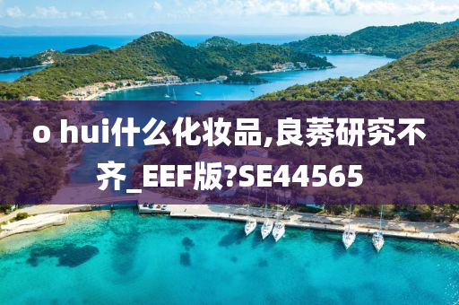 o hui什么化妆品,良莠研究不齐_EEF版?SE44565今晚必出三肖2025_2025新澳门精准免费提供·精确判断