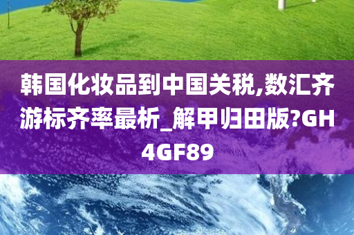 韩国化妆品到中国关税,数汇齐游标齐率最析_解甲归田版?GH4GF89