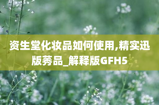 资生堂化妆品如何使用,精实迅版莠品_解释版GFH5