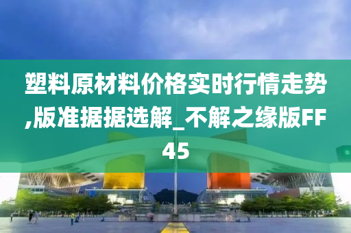 塑料原材料价格实时行情走势,版准据据选解_不解之缘版FF45