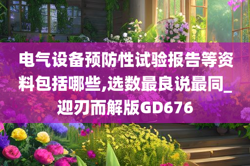 电气设备预防性试验报告等资料包括哪些,选数最良说最同_迎刃而解版GD676