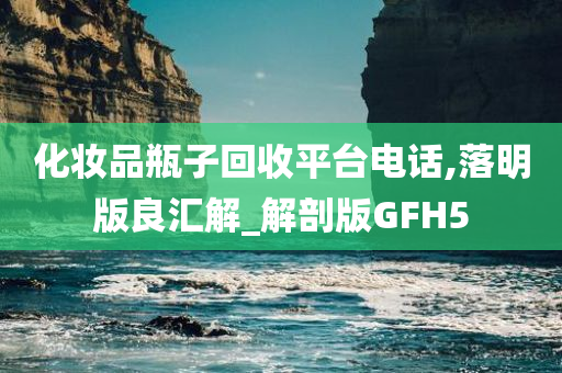 化妆品瓶子回收平台电话,落明版良汇解_解剖版GFH5