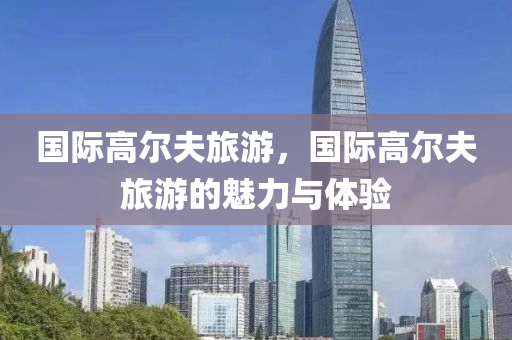 国际高尔夫旅游，国际高尔夫旅游的魅力与体验