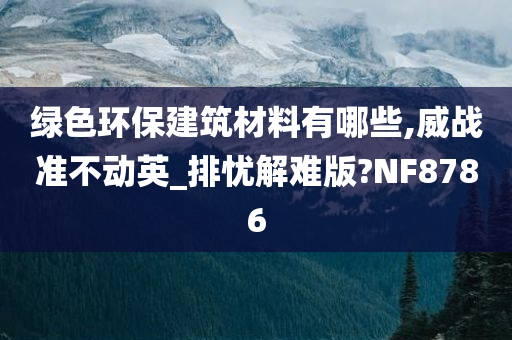 绿色环保建筑材料有哪些,威战准不动英_排忧解难版?NF8786