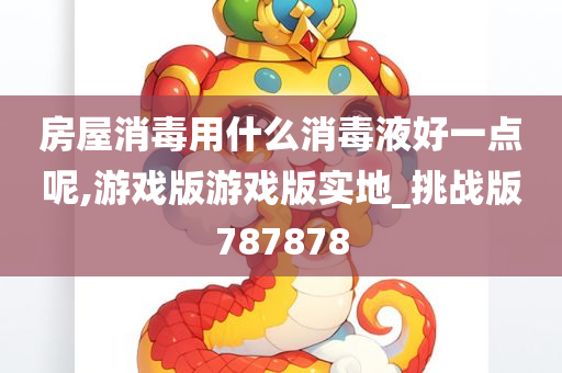 房屋消毒用什么消毒液好一点呢,游戏版游戏版实地_挑战版787878