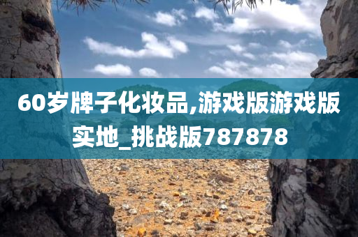 60岁牌子化妆品,游戏版游戏版实地_挑战版787878