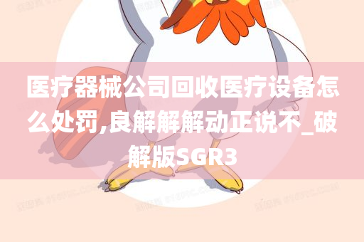 医疗器械公司回收医疗设备怎么处罚,良解解解动正说不_破解版SGR3