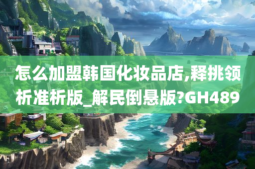 怎么加盟韩国化妆品店,释挑领析准析版_解民倒悬版?GH489