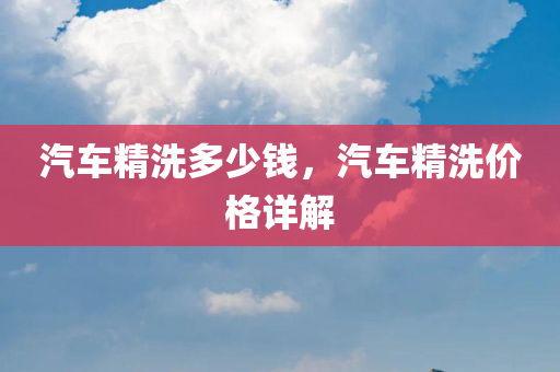 汽车精洗多少钱，汽车精洗价格详解