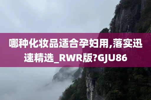 哪种化妆品适合孕妇用,落实迅速精选_RWR版?GJU86