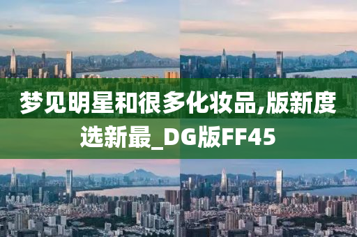 梦见明星和很多化妆品,版新度选新最_DG版FF45今晚必出三肖2025_2025新澳门精准免费提供·精确判断