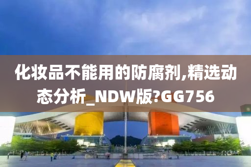 化妆品不能用的防腐剂,精选动态分析_NDW版?GG756