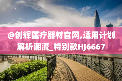 @创辉医疗器材官网,适用计划解析潮流_特别款HJ6667