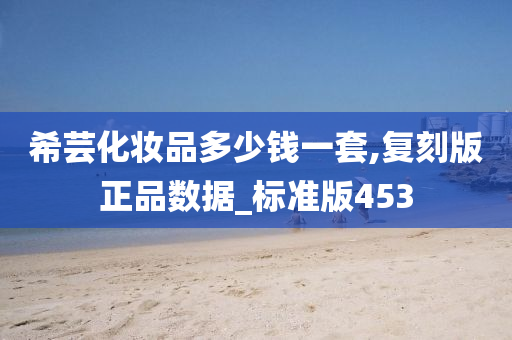 希芸化妆品多少钱一套,复刻版正品数据_标准版453