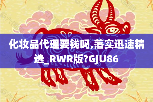化妆品代理要钱吗,落实迅速精选_RWR版?GJU86