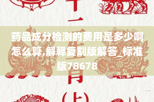 药品成分检测的费用是多少啊怎么算,解释复刻版解答_标准版78678