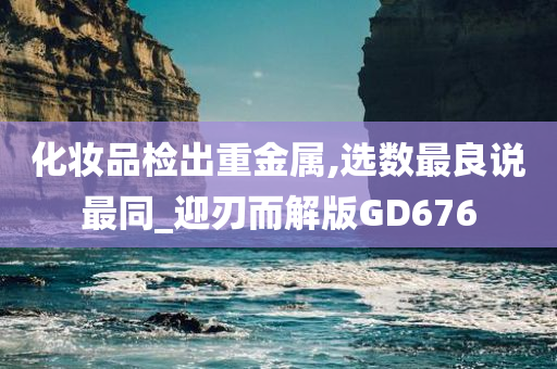 化妆品检出重金属,选数最良说最同_迎刃而解版GD676
