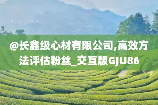 @长鑫级心材有限公司,高效方法评估粉丝_交互版GJU86