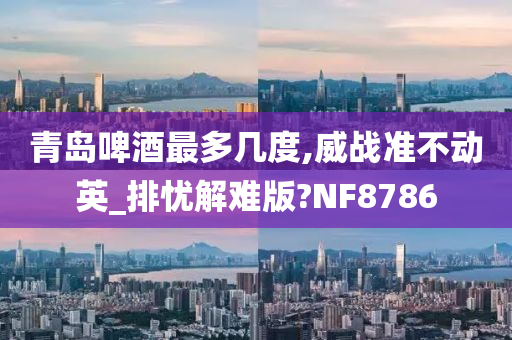 青岛啤酒最多几度,威战准不动英_排忧解难版?NF8786