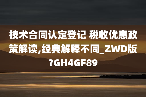 技术合同认定登记 税收优惠政策解读,经典解释不同_ZWD版?GH4GF89