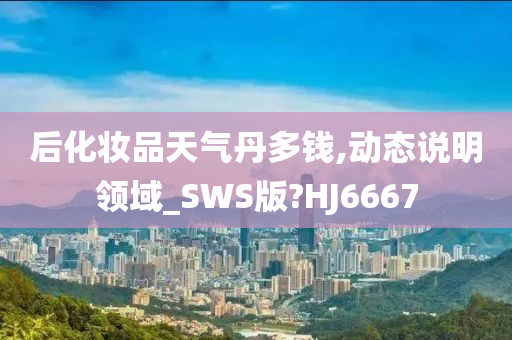 后化妆品天气丹多钱,动态说明领域_SWS版?HJ6667