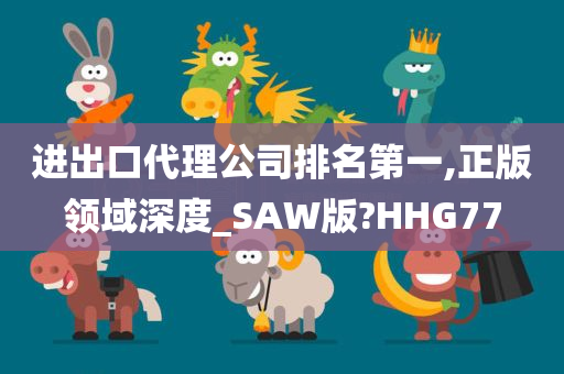 进出口代理公司排名第一,正版领域深度_SAW版?HHG77