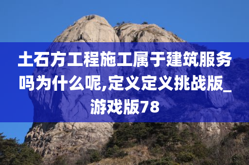 土石方工程施工属于建筑服务吗为什么呢,定义定义挑战版_游戏版78