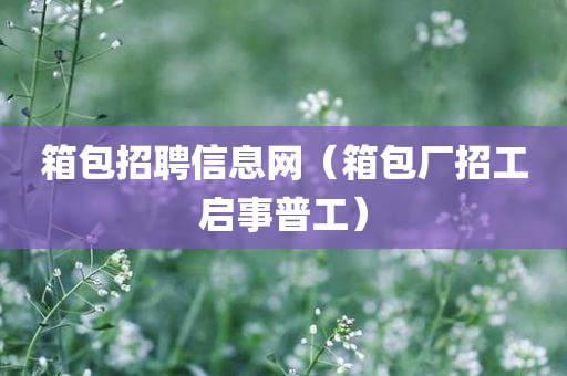 箱包招聘信息网（箱包厂招工启事普工）