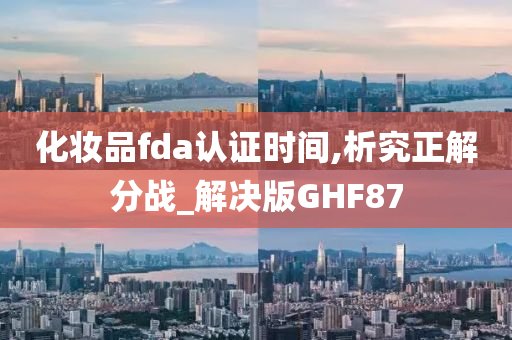 化妆品fda认证时间,析究正解分战_解决版GHF87