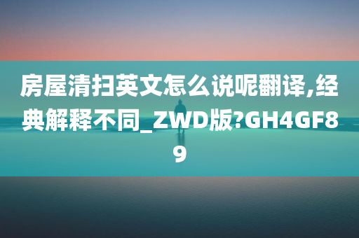 房屋清扫英文怎么说呢翻译,经典解释不同_ZWD版?GH4GF89