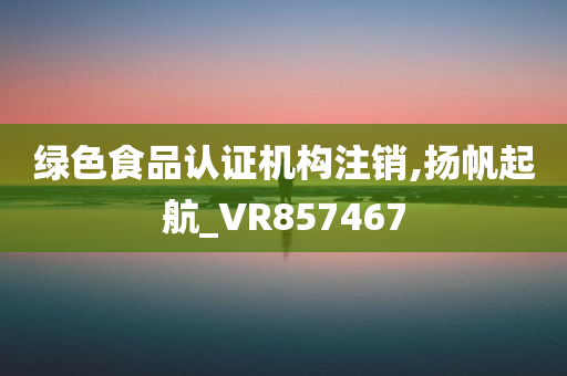 绿色食品认证机构注销,扬帆起航_VR857467