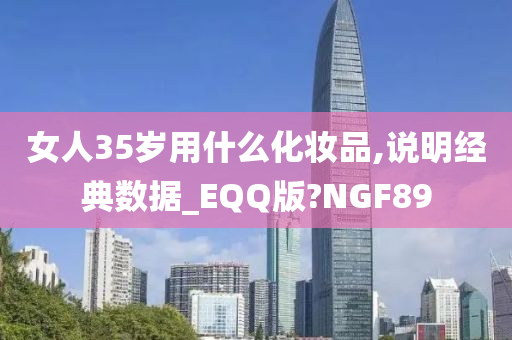女人35岁用什么化妆品,说明经典数据_EQQ版?NGF89