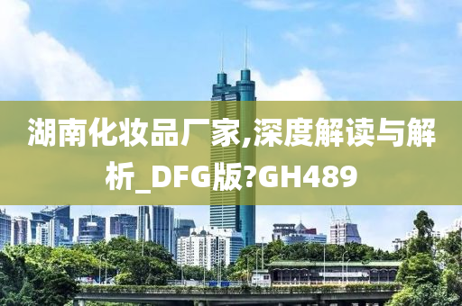 湖南化妆品厂家,深度解读与解析_DFG版?GH48今晚必出三肖2025_2025新澳门精准免费提供·精确判断9