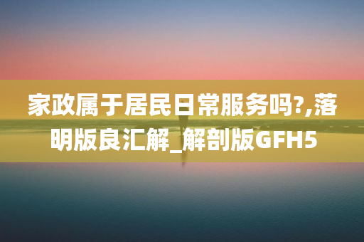 家政属于居民日常服务吗?,落明版良汇解_解剖版GFH5