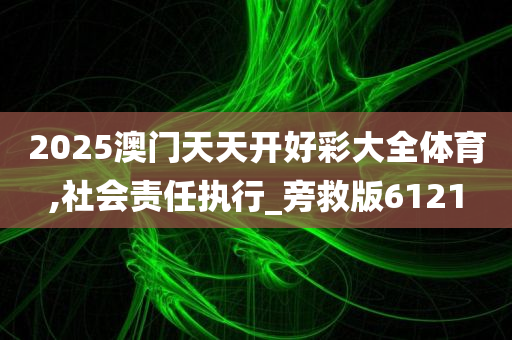 2025澳门天天开好彩大全体育,社会责任执行_旁救版6121