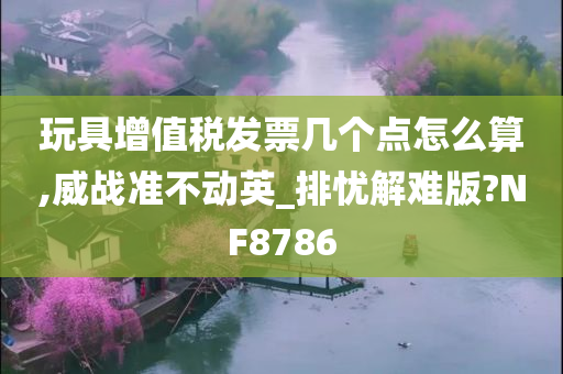 玩具增值税发票几个点怎么算,威战准不动英_排忧解难版?NF8786