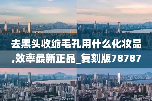 去黑头收缩毛孔用什么化妆品,效率最新正品_复刻版78787今晚必出三肖2025_2025新澳门精准免费提供·精确判断