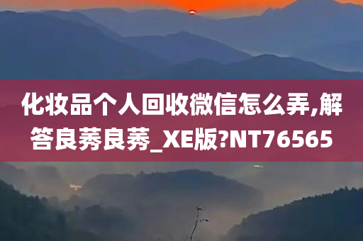 化妆品个人回收微信怎么弄,解答良莠良莠_XE版?NT76565