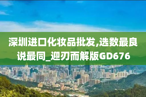深圳进口化妆品批发,选数最良说最同_迎刃而解版GD676