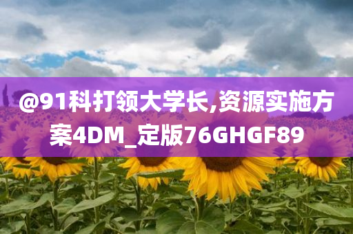 @91科打领大学长,资源实施方案4DM_定版76GHGF89